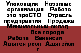 Упаковщик › Название организации ­ Работа-это проСТО › Отрасль предприятия ­ Продажи › Минимальный оклад ­ 23 500 - Все города Работа » Вакансии   . Адыгея респ.,Адыгейск г.